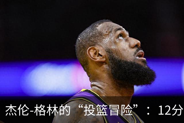 杰伦-格林的“投篮冒险”：12分、4板、2助攻带你一起嗨翻天！